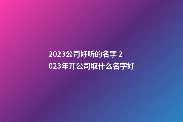 2023公司好听的名字 2023年开公司取什么名字好-第1张-公司起名-玄机派
